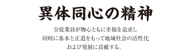 「異体同心の精神」全従業員が物心ともに幸福を追求し同時に基本と正道をもって地域社会の活性化および発展に貢献する。