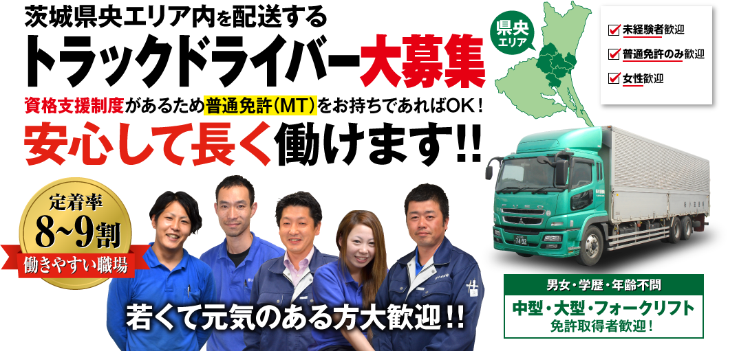 茨城県央エリア内を配送する トラックドライバー大募集 資格支援制度があるため普通免許をお持ちであればOK！ 安心して長く働けます!! 県央エリア 未経験者大歓迎 30歳以上大歓迎 女性大歓迎 定着率 8～9割 働きやすい職場 男女・学歴・年齢不問 中型・大型・フォークリフト 免許取得者歓迎！