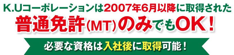 K.Uコーポレーションは2007年6月以降に取得された普通免許のみの方でもOK！ 必要な資格は入社後に取得可能！